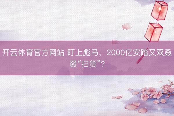 开云体育官方网站 盯上彪马，2000亿安踏又双叒叕“扫货”？