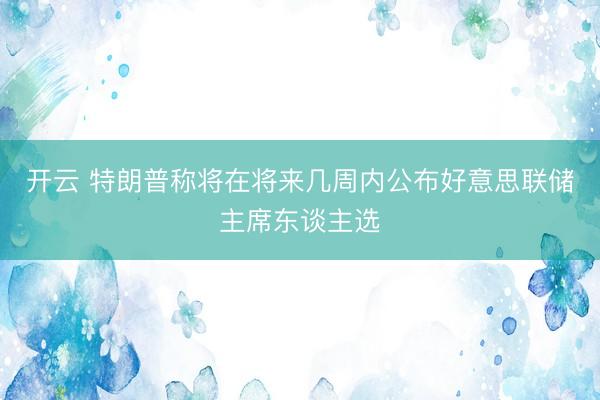 开云 特朗普称将在将来几周内公布好意思联储主席东谈主选