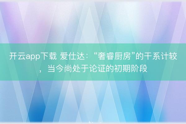 开云app下载 爱仕达：“奢睿厨房”的干系计较，当今尚处于论证的初期阶段