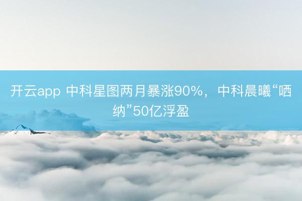 开云app 中科星图两月暴涨90%，中科晨曦“哂纳”50亿浮盈