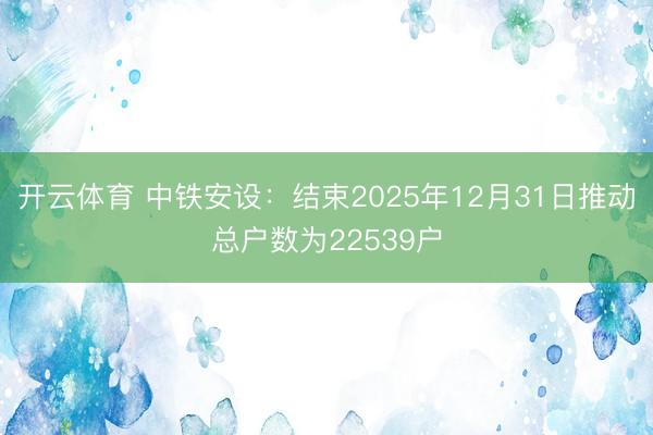 开云体育 中铁安设：结束2025年12月31日推动总户数为22539户