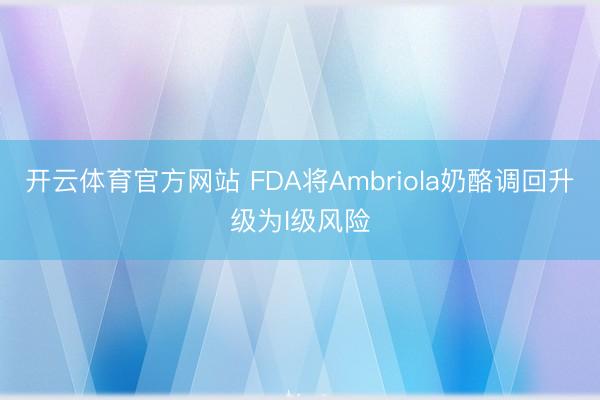 开云体育官方网站 FDA将Ambriola奶酪调回升级为I级风险