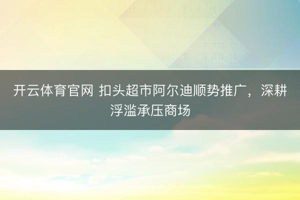 开云体育官网 扣头超市阿尔迪顺势推广，深耕浮滥承压商场