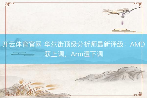 开云体育官网 华尔街顶级分析师最新评级：AMD获上调，Arm遭下调