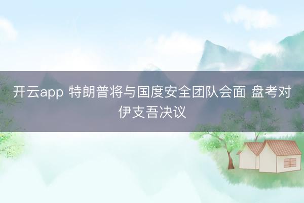 开云app 特朗普将与国度安全团队会面 盘考对伊支吾决议