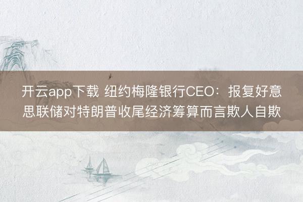 开云app下载 纽约梅隆银行CEO：报复好意思联储对特朗普收尾经济筹算而言欺人自欺