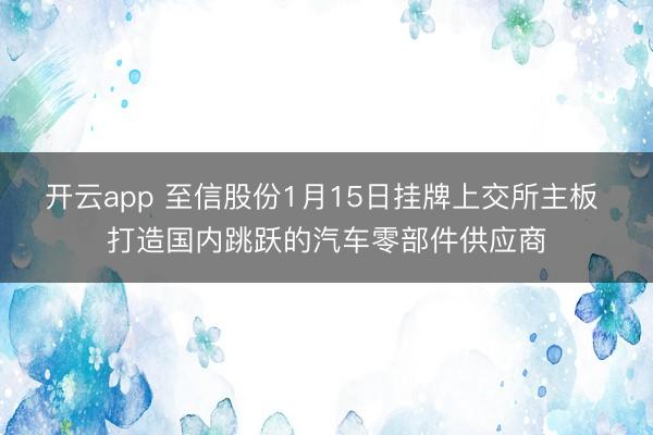 开云app 至信股份1月15日挂牌上交所主板 打造国内跳跃的汽车零部件供应商