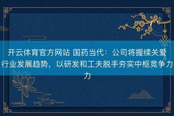 开云体育官方网站 国药当代：公司将握续关爱行业发展趋势，以研发和工夫脱手夯实中枢竞争力