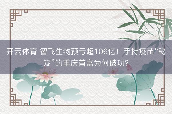 开云体育 智飞生物预亏超106亿！手持疫苗“秘笈”的重庆首富为何破功？