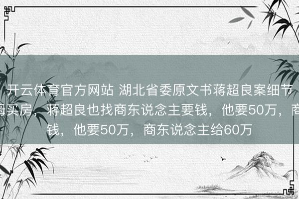 开云体育官方网站 湖北省委原文书蒋超良案细节浮现:连家里保姆买房,蒋超良也找商东说念主要钱,他要50万,商东说念主给60万