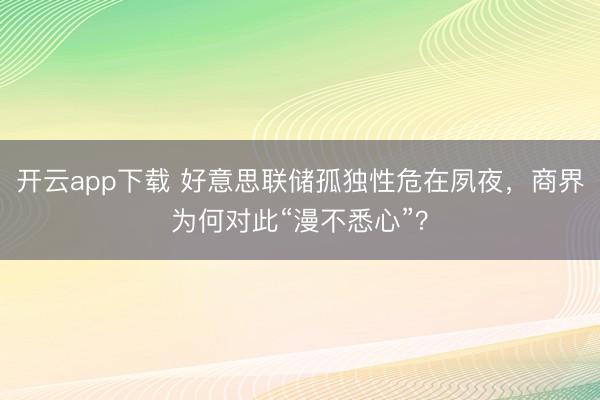 开云app下载 好意思联储孤独性危在夙夜，商界为何对此“漫不悉心”？