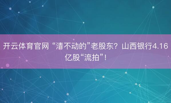 开云体育官网 “清不动的”老股东?山西银行4.16亿股“流拍”!