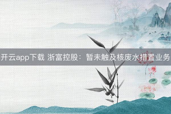 开云app下载 浙富控股：暂未触及核废水措置业务