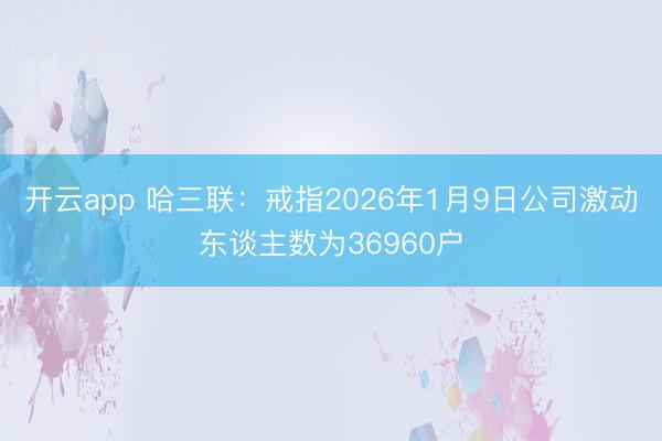 开云app 哈三联：戒指2026年1月9日公司激动东谈主数为36960户