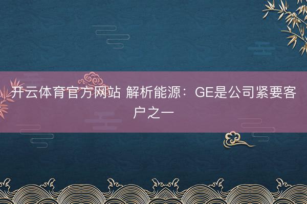 开云体育官方网站 解析能源：GE是公司紧要客户之一