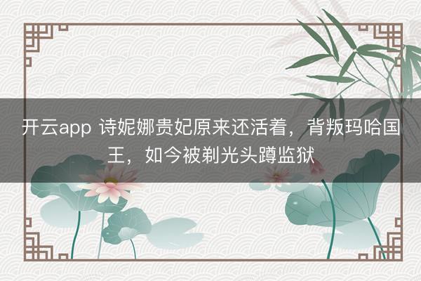 开云app 诗妮娜贵妃原来还活着，背叛玛哈国王，如今被剃光头蹲监狱