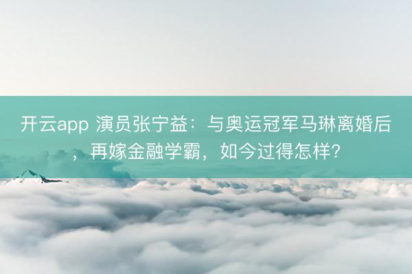 开云app 演员张宁益：与奥运冠军马琳离婚后，再嫁金融学霸，如今过得怎样?