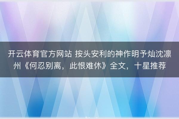 开云体育官方网站 按头安利的神作明予灿沈凛州《何忍别离，此恨难休》全文，十星推荐