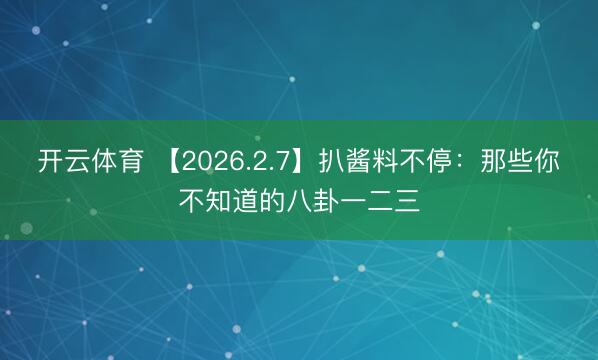 开云体育 【2026.2.7】扒酱料不停：那些你不知道的八卦一二三