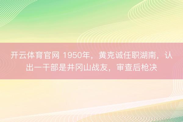 开云体育官网 1950年，黄克诚任职湖南，认出一干部是井冈山战友，审查后枪决