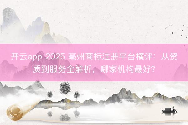开云app 2025 亳州商标注册平台横评:从资质到服务全解析,哪家机构最好?