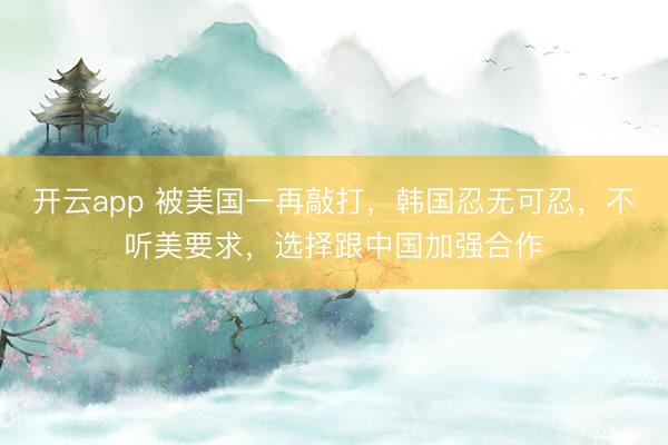 开云app 被美国一再敲打，韩国忍无可忍，不听美要求，选择跟中国加强合作