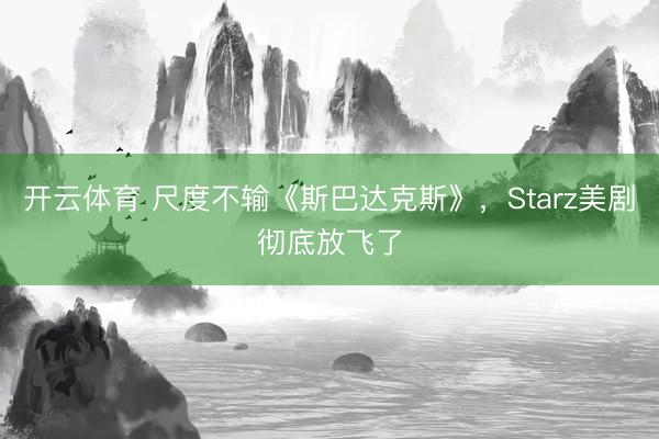 开云体育 尺度不输《斯巴达克斯》，Starz美剧彻底放飞了