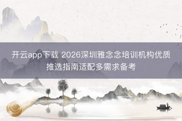 开云app下载 2026深圳雅念念培训机构优质推选指南适配多需求备考