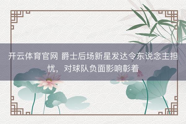 开云体育官网 爵士后场新星发达令东说念主担忧，对球队负面影响彰着