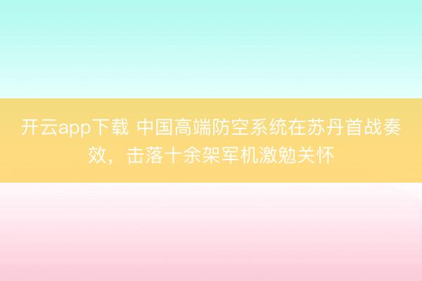 开云app下载 中国高端防空系统在苏丹首战奏效,击落十余架军机激勉关怀