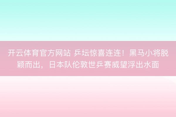 开云体育官方网站 乒坛惊喜连连！黑马小将脱颖而出，日本队伦敦世乒赛威望浮出水面