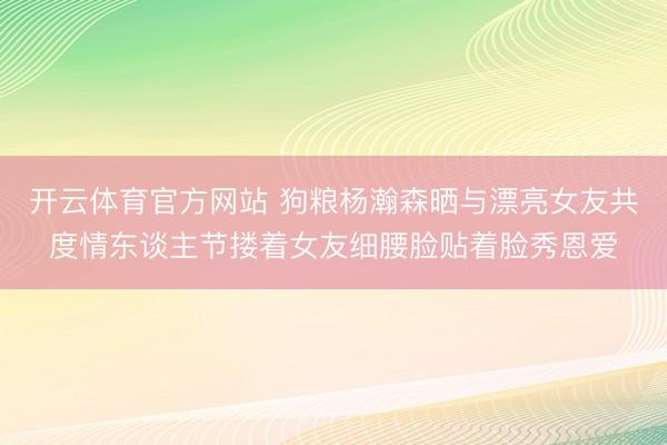 开云体育官方网站 狗粮杨瀚森晒与漂亮女友共度情东谈主节搂着女友细腰脸贴着脸秀恩爱