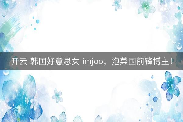 开云 韩国好意思女 imjoo,泡菜国前锋博主!