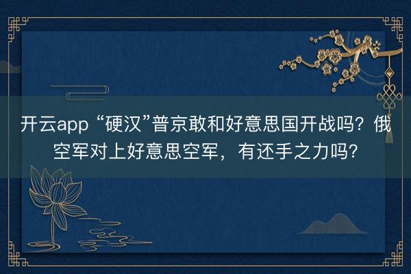 开云app “硬汉”普京敢和好意思国开战吗?俄空军对上好意思空军,有还手之力吗?