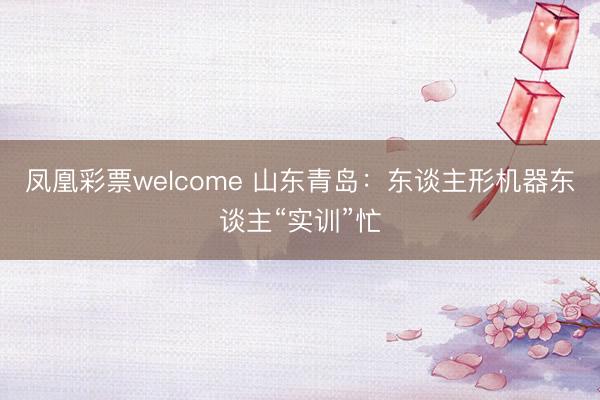 凤凰彩票welcome 山东青岛：东谈主形机器东谈主“实训”忙