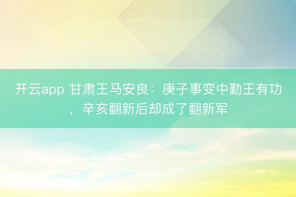 开云app 甘肃王马安良：庚子事变中勤王有功，辛亥翻新后却成了翻新军