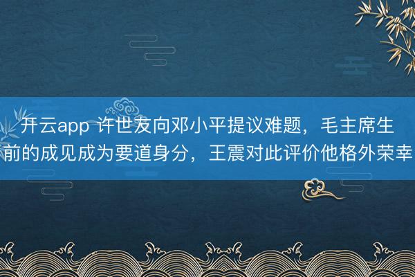 开云app 许世友向邓小平提议难题，毛主席生前的成见成为要道身分，王震对此评价他格外荣幸