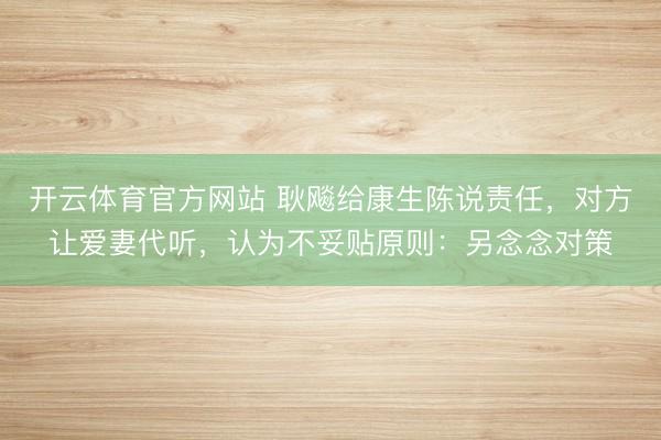开云体育官方网站 耿飚给康生陈说责任，对方让爱妻代听，认为不妥贴原则：另念念对策