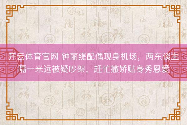 开云体育官网 钟丽缇配偶现身机场，两东谈主隔一米远被疑吵架，赶忙撒娇贴身秀恩爱