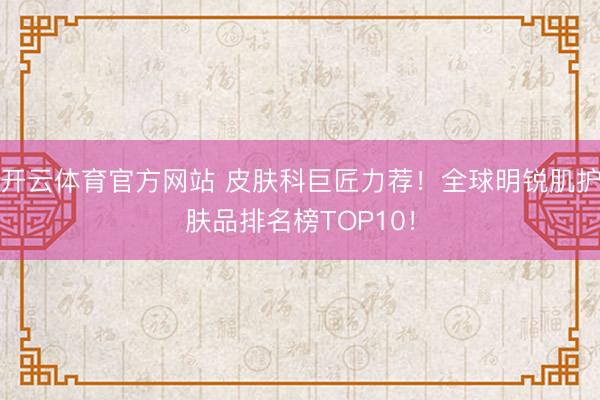 开云体育官方网站 皮肤科巨匠力荐！全球明锐肌护肤品排名榜TOP10！