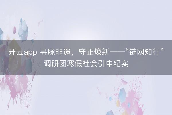 开云app 寻脉非遗,守正焕新——“链网知行”调研团寒假社会引申纪实