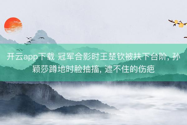 开云app下载 冠军合影时王楚钦被扶下台阶, 孙颖莎蹲地时脸抽搐, 遮不住的伤疤