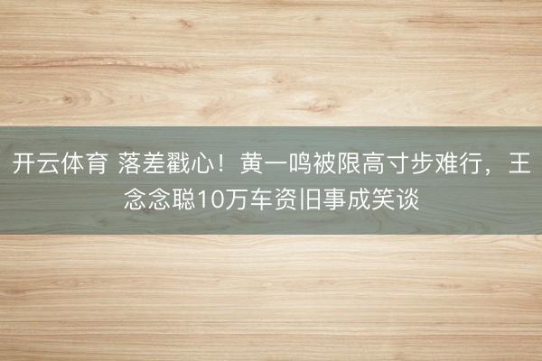 开云体育 落差戳心！黄一鸣被限高寸步难行，王念念聪10万车资旧事成笑谈
