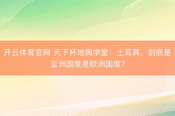 开云体育官网 天下杯地舆学堂:土耳其,到底是亚洲国度是欧洲国度?