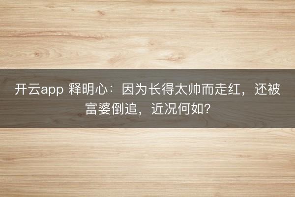 开云app 释明心:因为长得太帅而走红,还被富婆倒追,近况何如?