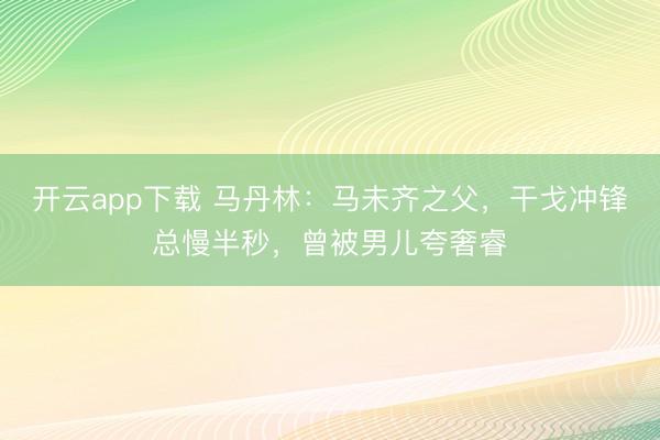 开云app下载 马丹林:马未齐之父,干戈冲锋总慢半秒,曾被男儿夸奢睿