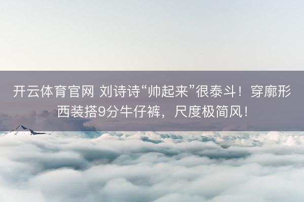 开云体育官网 刘诗诗“帅起来”很泰斗!穿廓形西装搭9分牛仔裤,尺度极简风!