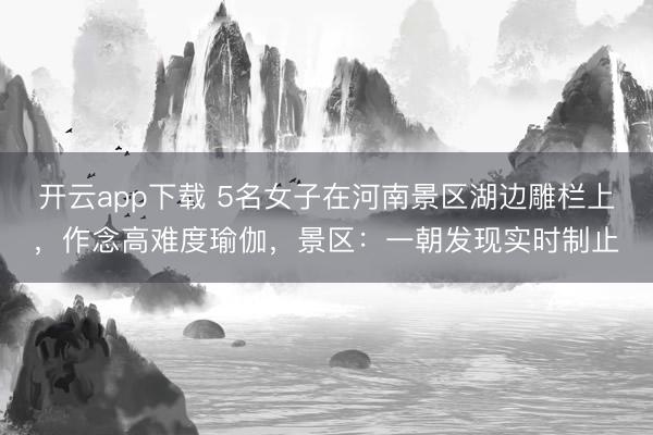开云app下载 5名女子在河南景区湖边雕栏上,作念高难度瑜伽,景区:一朝发现实时制止