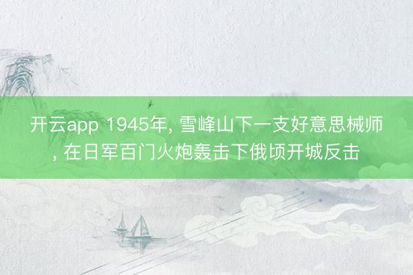 开云app 1945年， 雪峰山下一支好意思械师， 在日军百门火炮轰击下俄顷开城反击