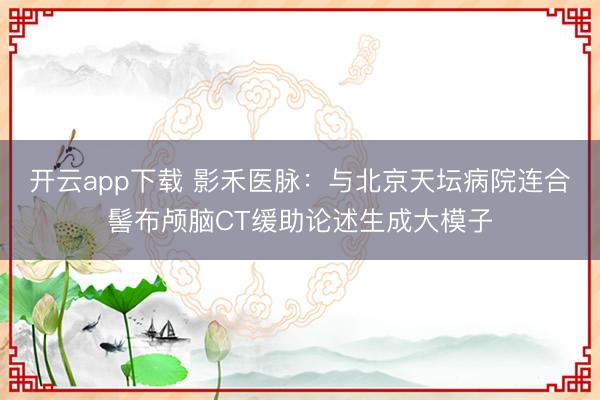 开云app下载 影禾医脉：与北京天坛病院连合髻布颅脑CT缓助论述生成大模子
